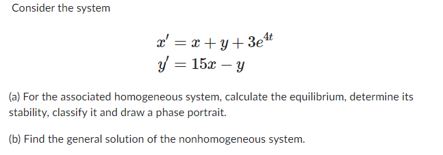 Consider the system
x' = x+y+3e¹t
y = 15x - y
(a) For the associated homogeneous system, calculate the equilibrium, determine its
stability, classify it and draw a phase portrait.
(b) Find the general solution of the nonhomogeneous system.