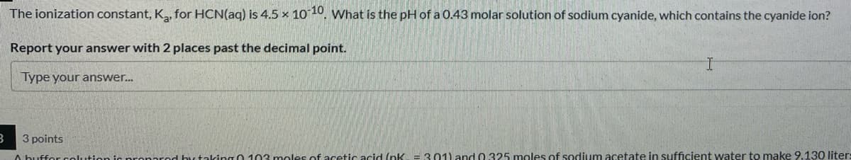 The ionization constant, K, for HCN(aq) is 4.5 x 1010, What is the pH of a 0.43 molar solution of sodium cyanide, which contains the cyanide ion?
Report your answer with 2 places past the decimal point.
Type your answer.
3 points
A buffor coution is pro red by taking 0 103 moles of acetic acid (nK =301) and 0.325 moles of sodium acetate in sufficient water to make 9.130 liter:
