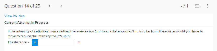 Question 14 of 25
-/1 E
View Policies
Current Attempt in Progress
If the intensity of radiation from a radioactive sources is 6.1 units at a distance of 6.3 m, how far from the source would you have to
move to reduce the intensity to 0.29 unit?
The distance = i

