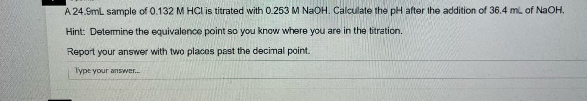 A 24.9mL sample of 0.132 M HCI is titrated with 0.253 M NaOH. Calculate the pH after the addition of 36.4 mL of NaOH.
Hint: Determine the equivalence point so you know where you are in the titration.
Report your answer with two places past the decimal point.
Type your answer.
