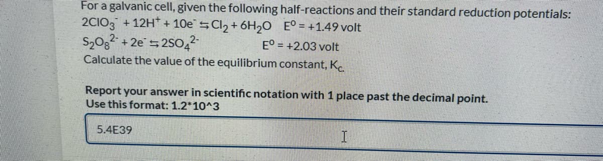 For a galvanic cell, given the following half-reactions and their standard reduction potentials:
2CIO3 +12H + 10e SCI2 + 6H20 E° = +1.49 volt
+ 2e 5 2SO,2
E° = +2.03 volt
Calculate the value of the equilibrium constant, K.
Report your answer in scientific notation with 1 place past the decimal point.
Use this format: 1.2*10^3
5.4E39
