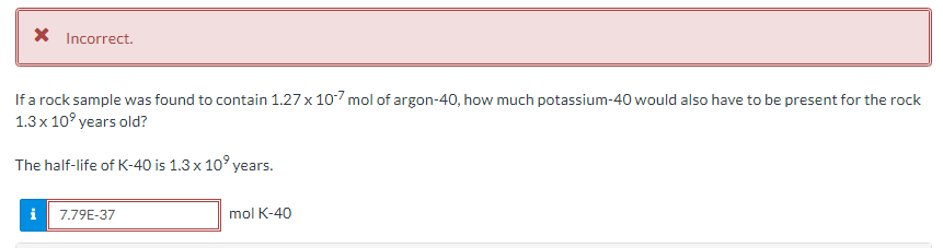 X Incorrect.
If a rock sample was found to contain 1.27 x 10-7 mol of argon-40, how much potassium-40 would also have to be present for the rock
1.3x 10° years old?
The half-life of K-40 is 1.3 x 10' years.
i
7.79E-37
mol K-40
