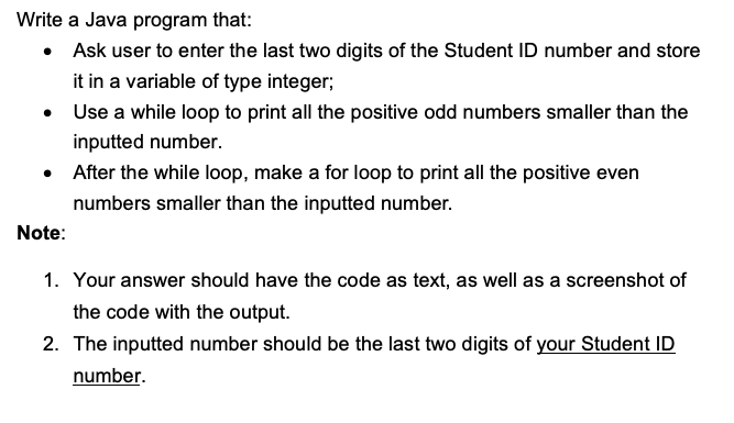 Write a Java program that:
• Ask user to enter the last two digits of the Student ID number and store
it in a variable of type integer;
• Use a while loop to print all the positive odd numbers smaller than the
inputted number.
• After the while loop, make a for loop to print all the positive even
numbers smaller than the inputted number.
Note:
1. Your answer should have the code as text, as well as a screenshot of
the code with the output.
2. The inputted number should be the last two digits of your Student ID
number.
