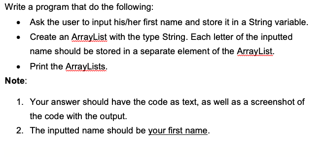 Write a program that do the following:
Ask the user to input his/her first name and store it in a String variable.
Create an ArrayList with the type String. Each letter of the inputted
name should be stored in a separate element of the ArrayList.
Print the ArrayLists.
Note:
1. Your answer should have the code as text, as well as a screenshot of
the code with the output.
2. The inputted name should be your first name.
