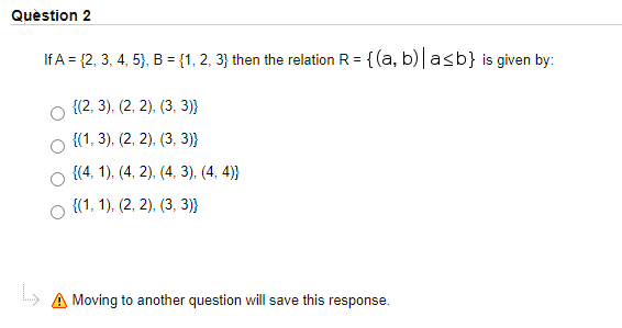 Quèstion 2
If A = {2, 3, 4, 5}, B = {1, 2, 3} then the relation R = {(a, b)|asb} is given by:
{(2, 3), (2, 2), (3, 3)}
{(1, 3), (2, 2), (3, 3)}
{(4, 1), (4, 2), (4, 3). (4. 4)}
о «1. 1), (2, 2), (3, 3))
» A Moving to another question will save this response.
