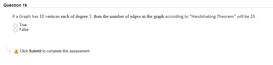 Quèstion 16
If a Graph has 10 vertices each of degree 5, then the number of edges in the graph according to "Handshaking Theorem" will be 25.
True
False
A Click Submit to complete this assessment.
