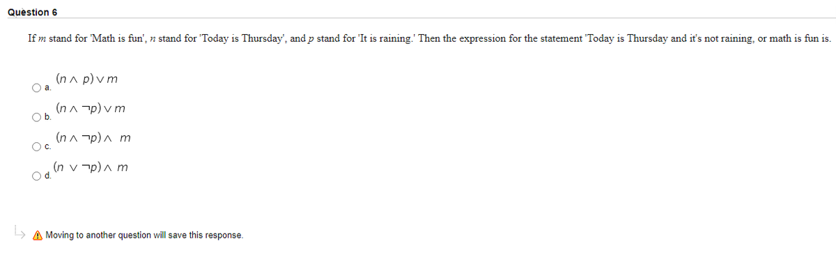 Question 6
If m stand for 'Math is fun', n stand for 'Today is Thursday', and p stand for 'It is raining.' Then the expression for the statement 'Today is Thursday and it's not raining, or math is fun is.
(n a p) v m
a.
(n A -p) v m
O b
(n A -p) A m
Oc.
(n v -p)a m
» A Moving to another question will save this response.
