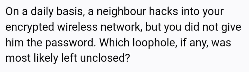 On a daily basis, a neighbour hacks into your
encrypted wireless network, but you did not give
him the password. Which loophole, if any, was
most likely left unclosed?
