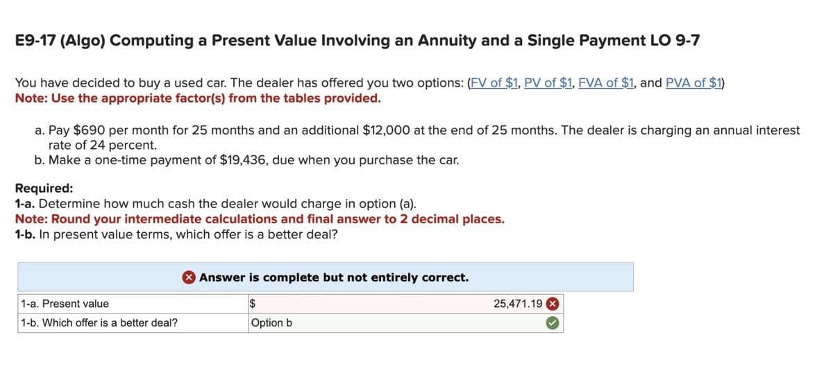 E9-17 (Algo) Computing a Present Value Involving an Annuity and a Single Payment LO 9-7
You have decided to buy a used car. The dealer has offered you two options: (FV of $1, PV of $1, FVA of $1, and PVA of $1)
Note: Use the appropriate factor(s) from the tables provided.
a. Pay $690 per month for 25 months and an additional $12,000 at the end of 25 months. The dealer is charging an annual interest
rate of 24 percent.
b. Make a one-time payment of $19,436, due when you purchase the car.
Required:
1-a. Determine how much cash the dealer would charge in option (a).
Note: Round your intermediate calculations and final answer to 2 decimal places.
1-b. In present value terms, which offer is a better deal?
1-a. Present value
1-b. Which offer is a better deal?
× Answer is complete but not entirely correct.
$
Option b
25,471.19 X
