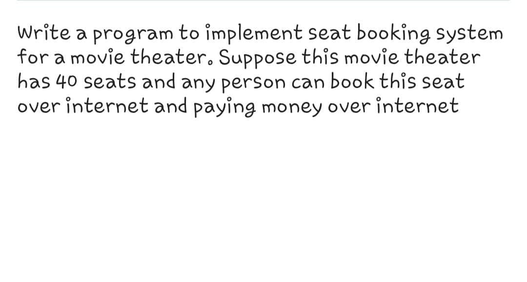 Write a program to implement seat booking system
for a movie theater. Suppose this movie theater
has 40 seats and any person can book this seat
over internet and paying money over internet
