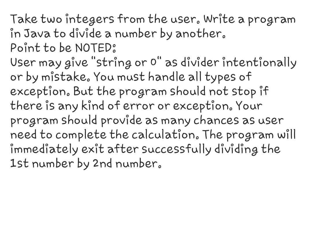 Take two integers from the user, Write a program
in Java to divide a number by another.
Point to be NOTED:
User may give "string or o“ as divider intentionally
or by mistake. You must handle all types of
exception, But the program should not stop if
there is any kind of error or exception. Your
program should provide as many chances as user
need to complete the calculation. The program will
immediately exit after successfully dividing the
1st number by 2nd number.
