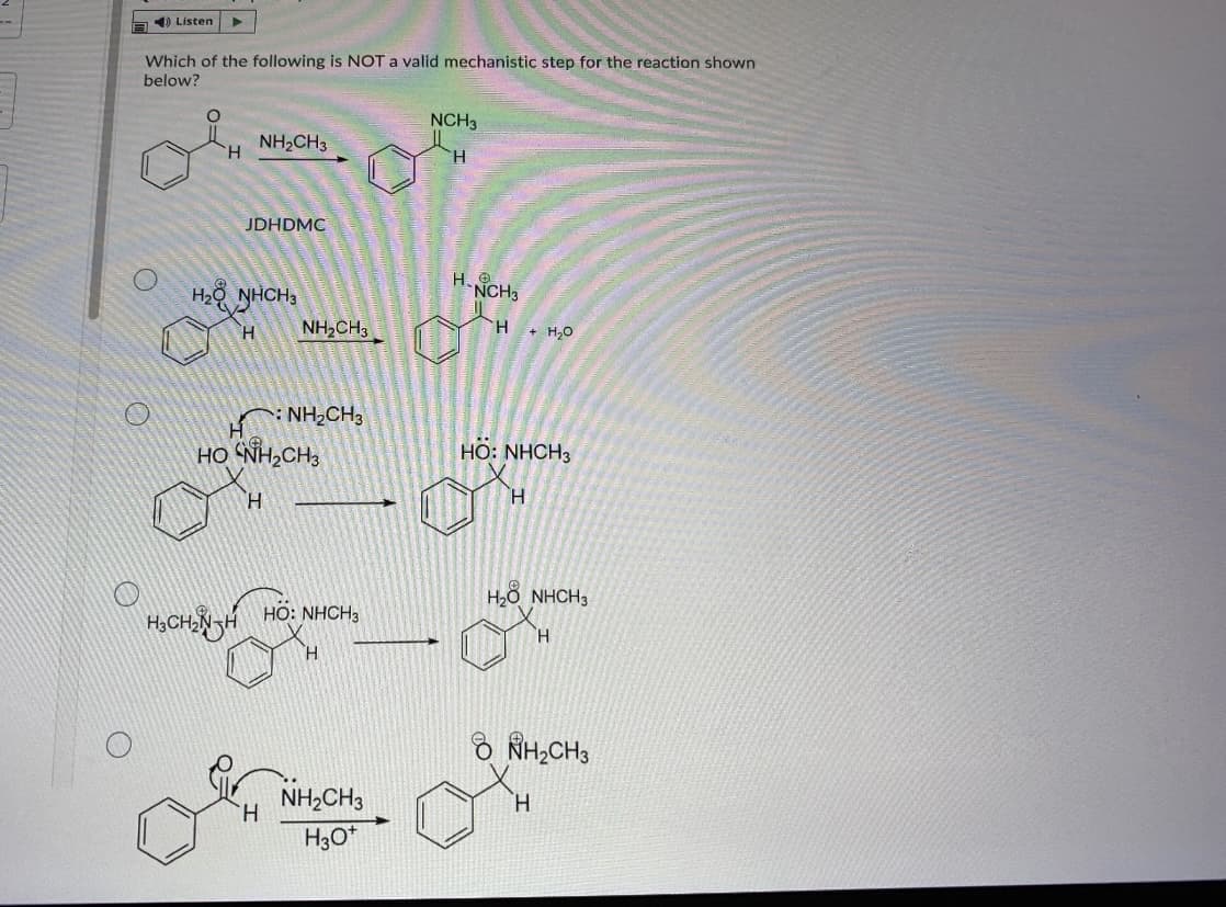 ) Listen
Which of the following is NOTa valid mechanistic step for the reaction shown
below?
NCH3
NH2CH3
H.
H.
JDHDMC
H2O NHCH3
H. 9
NCH3
H.
NH,CH3
H + H,0
* NH,CH3
HO NH,CH;
Но: NHCH3
H.
H.
H2ð NHCH3
H3CHNH
HO: NHCH3
H.
H.
8 RH;CH3
NH,CH3
H.
H.
H3O*
