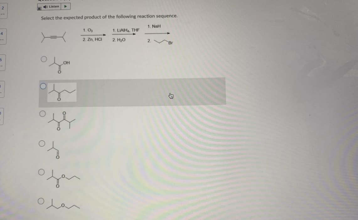 2
a) Listen
Select the expected product of the following reaction sequence.
1. NaH
1. O3
1. LIAIH4, THF
4
2. H20
2. Br
2. Zn, HCI
OH
