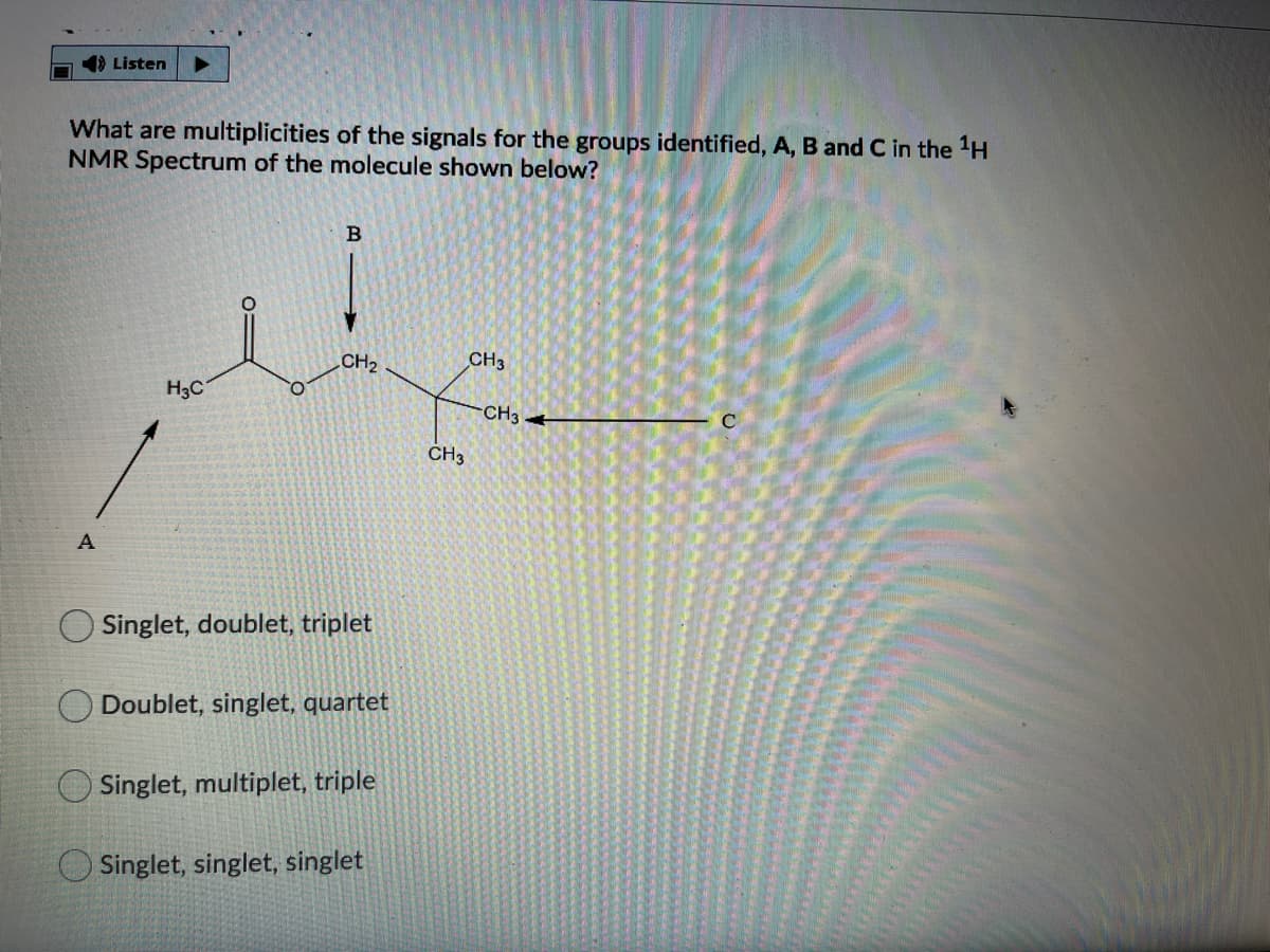 1) Listen
What are multiplicities of the signals for the groups identified, A, B and C in the H
NMR Spectrum of the molecule shown below?
В
CH2
CH3
H3C
CH3
C
CH3
A
Singlet, doublet, triplet
Doublet, singlet, quartet
Singlet, multiplet, triple
Singlet, singlet, singlet
