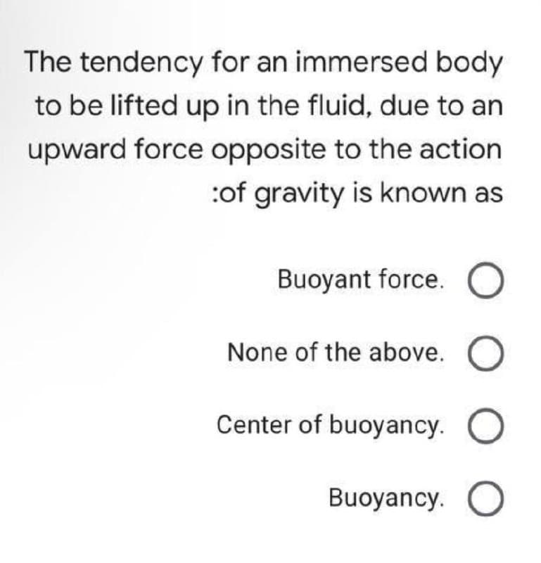 The tendency for an immersed body
to be lifted up in the fluid, due to an
upward force opposite to the action
:of gravity is known as
Buoyant force. O
None of the above. O
Center of buoyancy.
Buoyancy. O