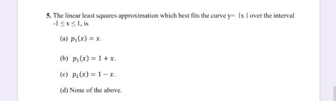 5. The linear least squares approximation which best fits the curve y= Ix | over the interval
-1 ≤x≤ 1, is
(a) p₁(x) = x.
(b) p₁(x) = 1 + x.
(c) p₁(x) = 1- x.
(d) None of the above.