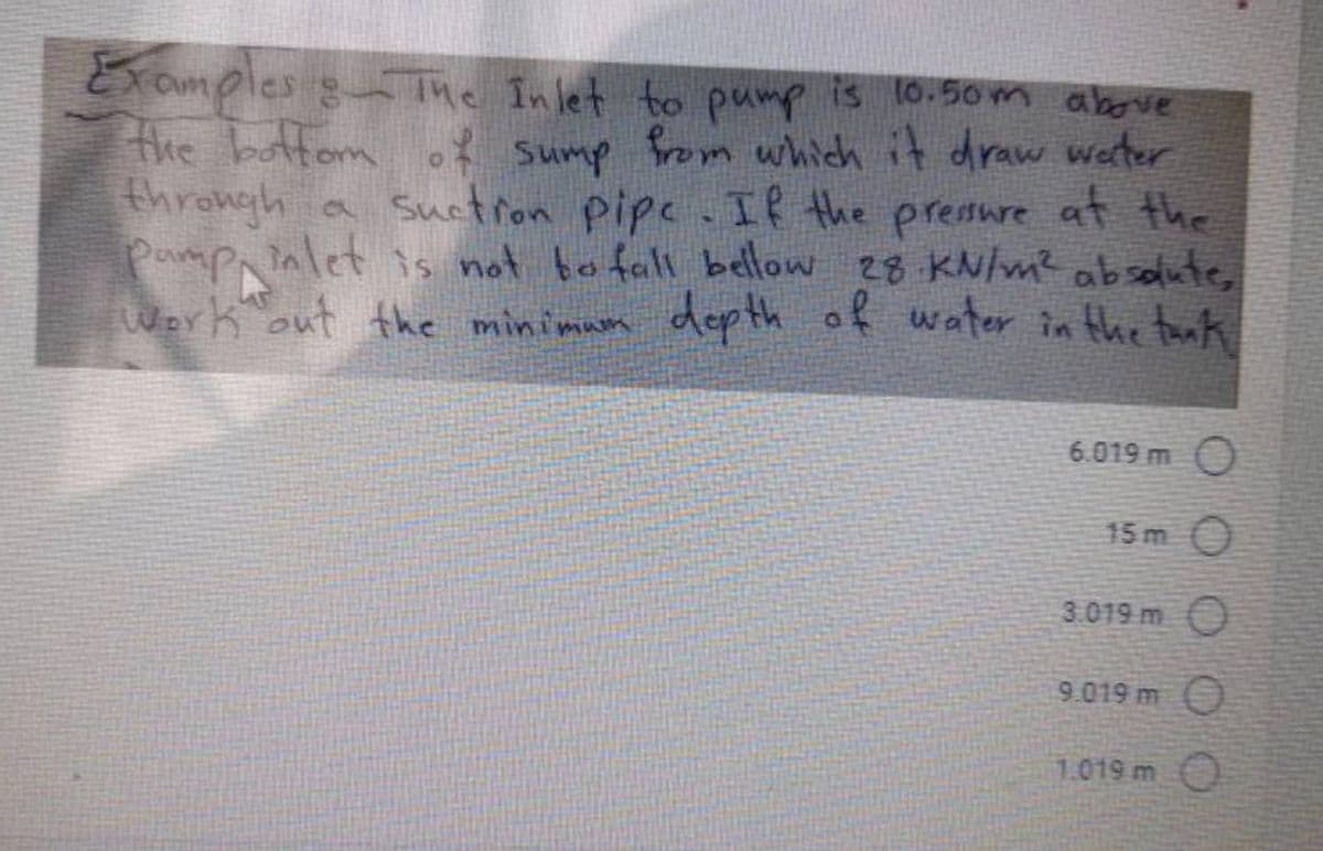 Examples & The Inlet to pump is 10.50m above
the bottom of sump from which it draw water
through a suction pipe. If the pressure at the
pamp inlet is not to fall bellow 28 kN/m² absolute,
work out the minimum depth of water in the tank
6.019 m O
15m 0
3.019 m O
9.019 m O
1.019 m
O