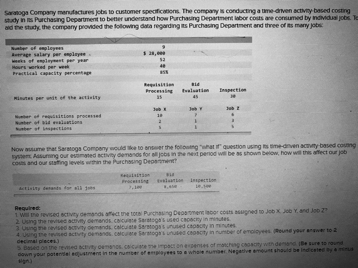 Saratoga Company manufactures Jobs to customer spectficatlons. The company Is conducting a time-driven activity-based costing
study In Its Purchasing Department to better understand how PurchasIng Department labor costs are consumed by Individual Jobs. To
ald the study, the company provided the following data regarding Its Purchasing Department and three of Its many jobs:
Number of employees
Average salary per employee
Weeks of employment per year
Hours 'worked per week
Practical capacity percentage
$ 28,000
52
40
85%
Bid
Requisition
Processing
Evaluation
Inspection
Minutes per unit of the activity
15
45
30
Job X
Job Y
Job z
10
6.
Number of requisitions processed
Number of bid evaluations
Number of inspections
2.
1.
Now assume that Saratoga Company would like to answer the following "what If" questlon using Its time-driven activity-based costing
system. Assuming our estlmated activity demands for all Jobs In the next perlod will be as shown below, how will this affect our job
costs and our staffing levels within the Purchasing Department?
Bid
Requisition
Processing
Inspection
10,500
Evaluation
Activity demands for all jobs
7,100
8,650
Requlred:
1. WIll the revised activity demands affect the total Purchasing Department labor costs assigned to Job X, Job Y, and Job Z?
2 Using the revised activity demands, calculate Saratoga's used capacity In minutes.
3. Using the revised activity demands, calculate Saratoga's unused capacity in minutes.
4. Using the revised activity demands, calculate Saratoga's unused capacity In number of employees. (Round your answer to 2
decimal places.)
5. Based on the revised activity demands, calculate the Impact on expenses of matching capacity with demand. (Be sure to round
down your potentlal adjustment In the number of employees to a whole number, Negatlve amount should be Indlcated by a mlnus
sign.)
