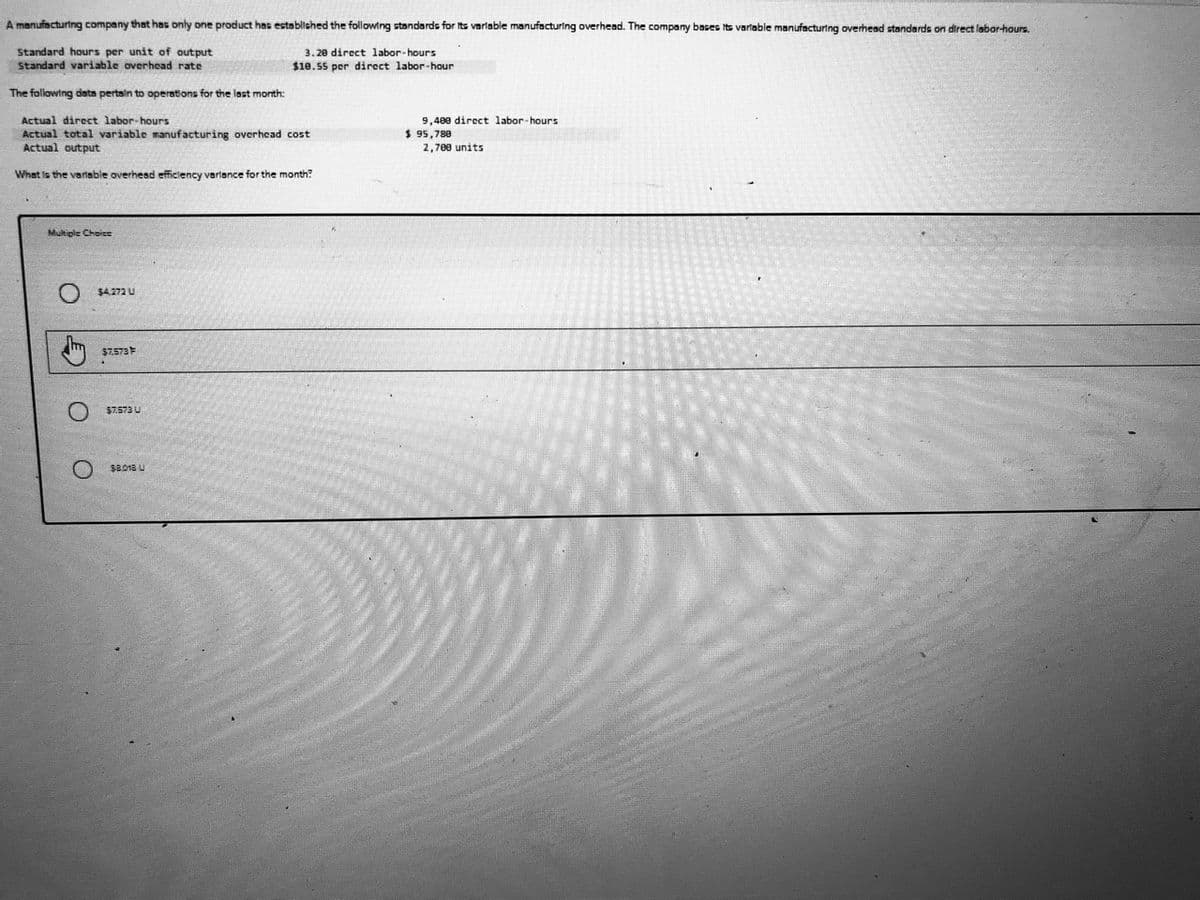 A manufacturtng company that has only one product has established the following standards for Its varlable manufacturing overhead. The company bases its varliable manufacturting overhead standards on direct labor-hours.
Standard hours per unit of output
Standard variable overhead rate
3.20 direct labor-hours
$10.55 per direct labor-hour
The following dsta pertain to operations for the last month:
Actual direct labor-hours
Actual total variable manufacturing overhead cost
Actual output
9,400 direct labor-hours
$ 95,780
2,700 units
What is the varlable overhead efficlency varlance for the month?
Multiple Choice
$4.272 U
$7.573
$7.573 U
$8.018 U
