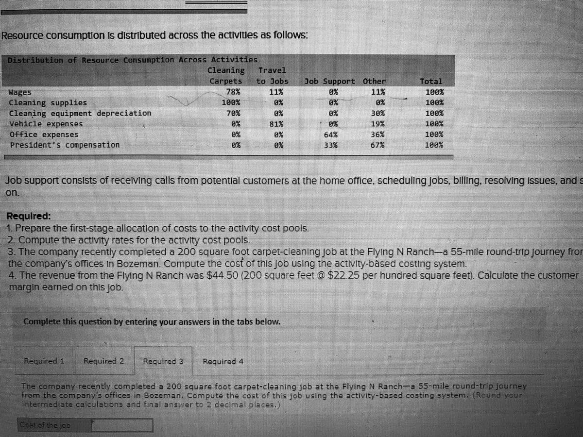 Resource consumptlon Is distributed across the activitles as follows:
Distribution of Resource Consumption Across Activities
Cleaning
Carpets
Travel
to Jobs
Job Support Other
Total
78%
100%
11%
Wages
Cleaning supplies
Cleaning equipment depreciation
Vehicle expenses
Office expenses
President's compensation
11%
0%
100%
0%
0%
0%
100%
70%
0%
0%
30%
100%
0%
81%
0%
19%
100%
0%
0%
64%
36%
100%
0%
0%
33%
67%
100%
Job support consists of recelvVing calls from potentlal customers at the home office, scheduling Jobs, billing, resolving Issues, and s
on.
Required:
1 Prepare the first-stage allocatlon of costs to the activity cost pools.
2 Compute the activity rates for the activity cost pools.
3. The company recently completed a 200 square foot carpet-cleaning job at the Flying N Ranch-a 55-mile round-trip Journey from
the company's offices in Bozeman. Compute the cost of this Job using the activity-básed costing system.
4. The revenue from the Flying N Ranch was $44.50 (200 square feet @ $22.25 per hundred square feet). Calculate the customer
margin earned on this job.
Complete this question by entering your answers in the tabs below.
Required 1
Required 2
Required 3
Required 4
The company recently completed a 200 square foot carpet-cleaning job at the Flying N Ranch-a 55-mile round-trip journey
from the comnpany's offices in Bozeman, Compute the cost of this job using the activity-based costing system. (Round your
intermediate calculations and final answer to 2 decimal places.)
Cost of the job
