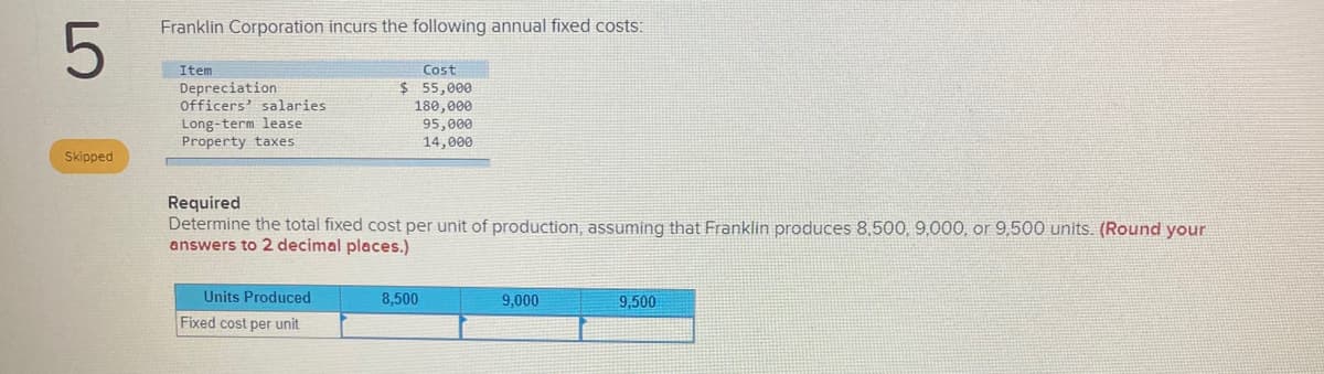 Franklin Corporation incurs the following annual fixed costs:
Item
Depreciation
Officers' salaries
Long-term lease
Property taxes
Cost
$ 55,000
180,000
95,000
14,000
Skipped
Required
Determine the total fixed cost per unit of production, assuming that Franklin produces 8,500, 9,000, or 9,500 units. (Round your
answers to 2 decimal places.)
Units Produced
8,500
9,000
9,500
Fixed cost per unit
