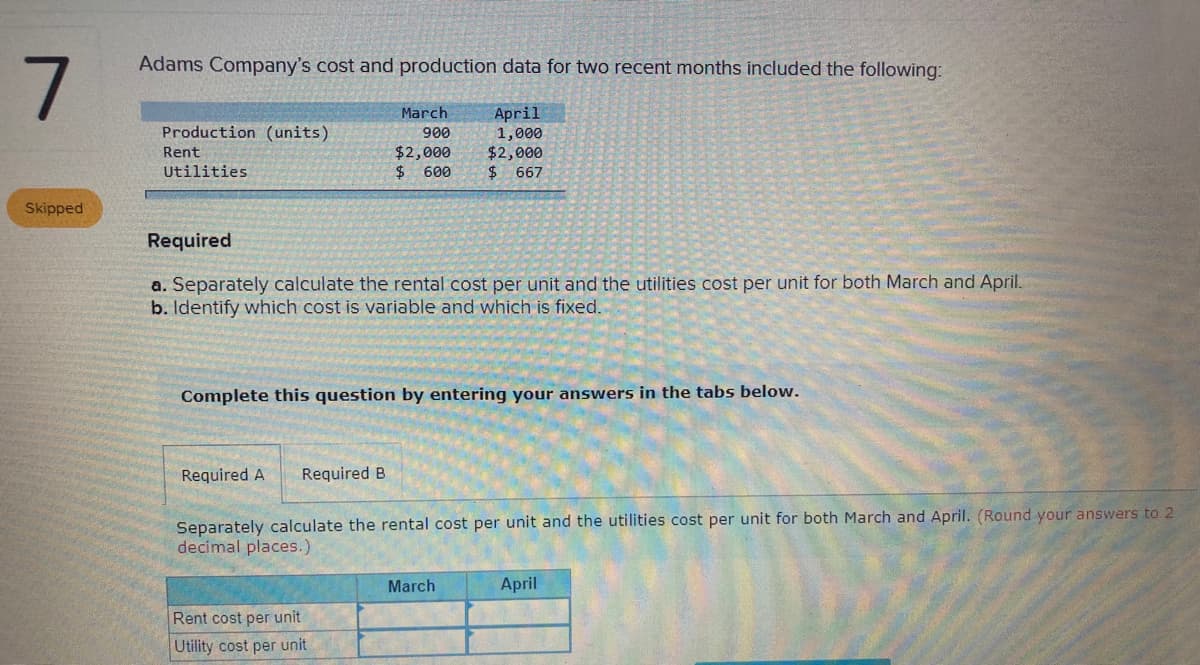 Adams Company's cost and production data for two recent months included the following:
March
April
1,000
$2,000
$ 667
Production (units)
900
$2,000
$ 600
Rent
Utilities
Skipped
Required
a. Separately calculate the rental cost per unit and the utilities cost per unit for both March and April.
b. Identify which cost is variable and which is fixed.
Complete this question by entering your answers in the tabs below.
Required A
Required B
Separately calculate the rental cost per unit and the utilities cost per unit for both March and April. (Round your answers to 2
decimal places.)
March
April
Rent cost per unit
Utility cost per unit
