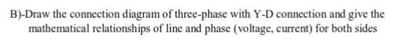B)-Draw the connection diagram of three-phase with Y-D connection and give the
mathematical relationships of line and phase (voltage, current) for both sides

