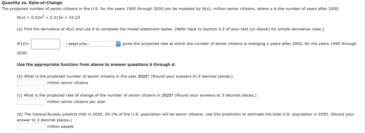 Quantity vs. Rate-of-Change
The projected number of senior citizens in the U.S. for the years 1995 through 2030 can be modeled by N(x), million senior citizens, where x is the number of years after 2000.
N(x) = 0.03x2 + 0.315x + 34.23
(a) Find the derivative of N(x) and use it to complete the model statement below. (Refer back to Section 3.2 of your text (or ebook) for simple derivative rules.)
N'(x)=
--select units--
O gives the projected rate at which the number of senior citizens is changing x years after 2000, for the years 1995 through
2030.
Use the appropriate function from above to answer questions b through d.
(b) What is the projected number of senior citizens in the year 2025? (Round your answers to 3 decimal places.)
million senior citizens
(c) What is the projected rate of change of the number of senior citizens in 2025? (Round your answers to 3 decimal places.)
million senior citizens per year
(d) The Census Bureau predicts that in 2030, 20.1% of the U.S. population will be senior citizens. Use this prediction to estimate the total U.S. population in 2030. (Round your
answer to 3 decimal places.)
million people
