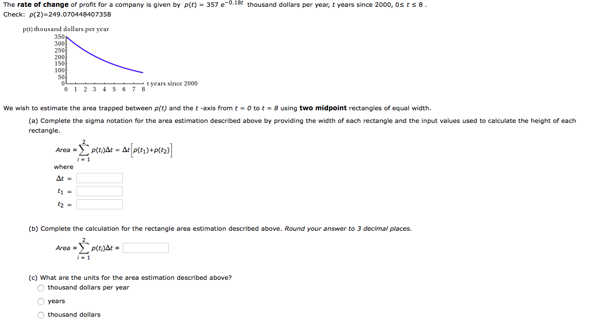 The rate of change of profit for a company is given by p(t) = 357 e-0.18t thousand dollars per year, t years since 2000, Os ts 8.
Check: p(2)=249.070448407358
p(t) thousand dollars per year
350p
300
250
200
150
100
50
t years since 2000
0 1 2 3 45 6 7 8
We wish to estimate the area trapped between p(t) and the t -axis from t = 0 to t = 8 using two midpoint rectangles of equal width.
(a) Complete the sigma notation for the area estimation described above by providing the width of each rectangle and the input values used to calculate the height of each
rectangle.
Area
- p(t;)At = Ac
i = 1
where
At =
t2 =
(b) Complete the calculation for the rectangle area estimation described above. Round your answer to 3 decimal places.
