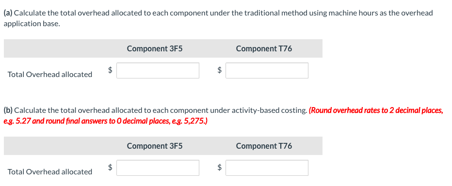 (a) Calculate the total overhead allocated to each component under the traditional method using machine hours as the overhead
application base.
Component 3F5
Component T76
Total Overhead allocated
(b) Calculate the total overhead allocated to each component under activity-based costing. (Round overhead rates to 2 decimal places,
eg. 5.27 and round final answers to O decimal places, e.g. 5,275.)
Component 3F5
Component T76
2$
Total Overhead allocated
%24
