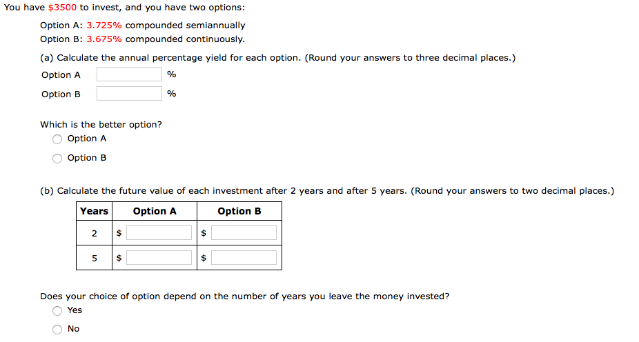 You have $3500 to invest, and you have two options:
Option A: 3.725% compounded semiannually
Option B: 3.675% compounded continuously.
(a) Calculate the annual percentage yield for each option. (Round your answers to three decimal places.)
Option A
Option B
Which is the better option?
Option A
Option B
(b) Calculate the future value of each investment after 2 years and after 5 years. (Round your answers to two decimal places.)
Years
Option A
Option B
2
Does your choice of option depend on the number of years you leave the money invested?
Yes
No
%24
