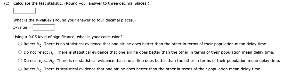 (c) Calculate the test statistic. (Round your answer to three decimal places.)
What is the p-value? (Round your answer to four decimal places.)
p-value
=
Using a 0.05 level of significance, what is your conclusion?
Reject Ho. There is no statistical evidence that one airline does better than the other in terms of their population mean delay time.
Do not reject Ho. There is statistical evidence that one airline does better than the other in terms of their population mean delay time.
Do not reject Ho. There is no statistical evidence that one airline does better than the other in terms of their population mean delay time.
Reject Ho. There is statistical evidence that one airline does better than the other in terms of their population mean delay time.