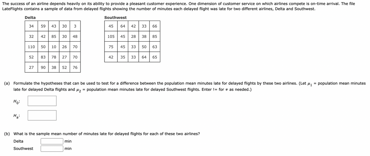 The success of an airline depends heavily on its ability to provide a pleasant customer experience. One dimension of customer service on which airlines compete is on-time arrival. The file
LateFlights contains a sample of data from delayed flights showing the number of minutes each delayed flight was late for two different airlines, Delta and Southwest.
Delta
34
Ha:
32
52
59 43 30 3
42 85 30
110 50 10 26 70
48
Southwest
83 78 27 70
27 90 38 52 76
Southwest
=
45
105
75
42
64
45
42 33 66
35
28 38 85
45 33 50 63
(a) Formulate the hypotheses that can be used to test for a difference between the population mean minutes late for delayed flights by these two airlines. (Let μ₁
late for delayed Delta flights and μ₂ population mean minutes late for delayed Southwest flights. Enter != for ‡ as needed.)
Ho:
33
64 65
(b)
What is the sample mean number of minutes late for delayed flights for each of these two airlines?
Delta
min
min
= population mean minutes