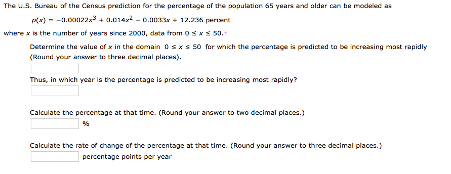 The U.S. Bureau of the Census prediction for the percentage of the population 65 years and older can be modeled as
p(x) = -0.00022x3 + 0.014x2 – 0.0033x + 12.236 percent
where x is the number of years since 2000, data from 0 sxs 50.t
Determine the value of x in the domain 0 sxs 50 for which the percentage is predicted to be increasing most rapidly
(Round your answer to three decimal places).
Thus, in which year is the percentage is predicted to be increasing most rapidly?
Calculate the percentage at that time. (Round your answer to two decimal places.)
Calculate the rate of change of the percentage at that time. (Round your answer to three decimal places.)
percentage points per year
