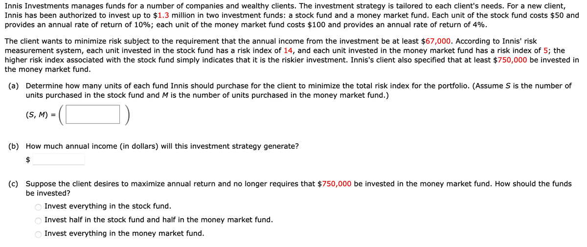 Innis Investments manages funds for a number of companies and wealthy clients. The investment strategy is tailored to each client's needs. For a new client,
Innis has been authorized to invest up to $1.3 million in two investment funds: a stock fund and a money market fund. Each unit of the stock fund costs $50 and
provides an annual rate of return of 10%; each unit of the money market fund costs $100 and provides an annual rate of return of 4%.
The client wants to minimize risk subject to the requirement that the annual income from the investment be at least $67,000. According to Innis' risk
measurement system, each unit invested in the stock fund has a risk index of 14, and each unit invested in the money market fund has a risk index of 5; the
higher risk index associated with the stock fund simply indicates that it is the riskier investment. Innis's client also specified that at least $750,000 be invested in
the money market fund.
(a) Determine how many units of each fund Innis should purchase for the client to minimize the total risk index for the portfolio. (Assume S is the number of
units purchased in the stock fund and M is the number of units purchased in the money market fund.)
(S, M) =
(b) How much annual income (in dollars) will this investment strategy generate?
(c) Suppose the client desires to maximize annual return and no longer requires that $750,000 be invested in the money market fund. How should the funds
be invested?
Invest everything in the stock fund.
Invest half in the stock fund and half in the money market fund.
Invest everything in the money market fund.
OOO