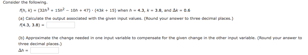 Consider the following.
f(h, k) = (32h3 + 15h2 - 10h + 47) · (43k + 15) when h = 4.3, k = 3.8, and Ak = 0.6
(a) Calculate the output associated with the given input values. (Round your answer to three decimal places.)
f(4.3, 3.8) =
(b) Approximate the change needed in one input variable to compensate for the given change in the other input variable. (Round your answer to
three decimal places.)
Ah =
