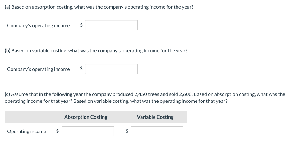 (a) Based on absorption costing, what was the company's operating income for the year?
Company's operating income
$
(b) Based on variable costing, what was the company's operating income for the year?
Company's operating income
$
(c) Assume that in the following year the company produced 2,450 trees and sold 2,600. Based on absorption costing, what was the
operating income for that year? Based on variable costing, what was the operating income for that year?
Absorption Costing
Variable Costing
Operating income
%24
%24

