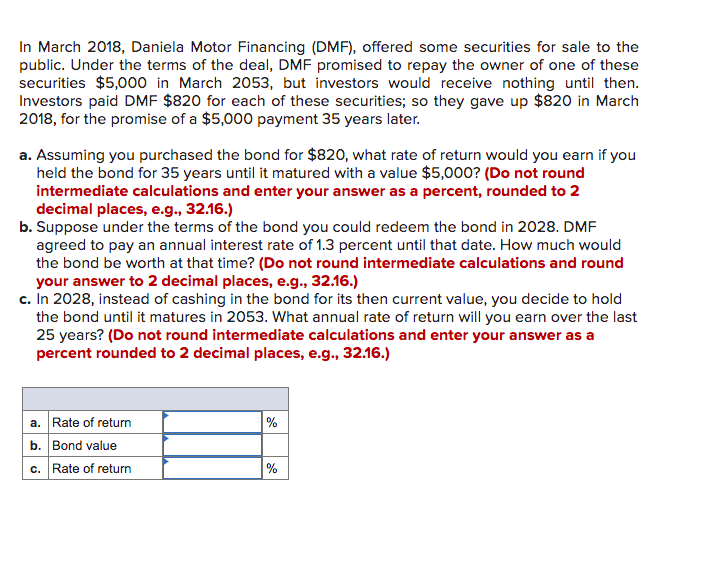 In March 2018, Daniela Motor Financing (DMF), offered some securities for sale to the
public. Under the terms of the deal, DMF promised to repay the owner of one of these
securities $5,000 in March 2053, but investors would receive nothing until then.
Investors paid DMF $820 for each of these securities; so they gave up $820 in March
2018, for the promise of a $5,000 payment 35 years later.
a. Assuming you purchased the bond for $820, what rate of return would you earn if you
held the bond for 35 years until it matured with a value $5,000? (Do not round
intermediate calculations and enter your answer as a percent, rounded to 2
decimal places, e.g., 32.16.)
b. Suppose under the terms of the bond you could redeem the bond in 2028. DMF
agreed to pay an annual interest rate of 1.3 percent until that date. How much would
the bond be worth at that time? (Do not round intermediate calculations and round
your answer to 2 decimal places, e.g., 32.16.)
c. In 2028, instead of cashing in the bond for its then current value, you decide to hold
the bond until it matures in 2053. What annual rate of return will you earn over the last
25 years? (Do not round intermediate calculations and enter your answer as a
percent rounded to 2 decimal places, e.g., 32.16.)
a. Rate of return
b. Bond value
c. Rate of return
%
%
