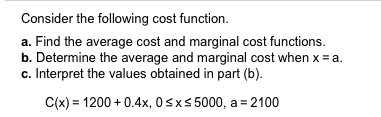 Consider the following cost function.
a. Find the average cost and marginal cost functions.
b. Determine the average and marginal cost when x a
c. Interpret the values obtained in part (b)
C(x) 1200+0.4x, 0sxs 5000, a 2100
