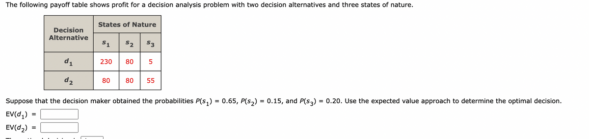 The following payoff table shows profit for a decision analysis problem with two decision alternatives and three states of nature.
Decision
Alternative
=
d₁
d₂
States of Nature
51
230
80
$2 $3
80
5
80 55
Suppose that the decision maker obtained the probabilities P(S₁) = 0.65, P(s₂) = 0.15, and P(S3) = 0.20. Use the expected value approach to determine the optimal decision.
EV(d₁)
EV(d₂)