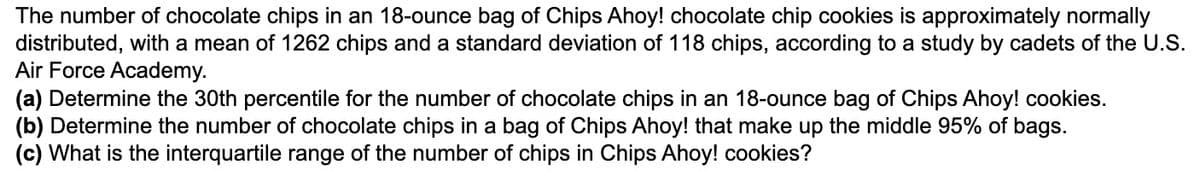 The number of chocolate chips in an 18-ounce bag of Chips Ahoy! chocolate chip cookies is approximately normally
distributed, with a mean of 1262 chips and a standard deviation of 118 chips, according to a study by cadets of the U.S.
Air Force Academy.
(a) Determine the 30th percentile for the number of chocolate chips in an 18-ounce bag of Chips Ahoy! cookies.
(b) Determine the number of chocolate chips in a bag of Chips Ahoy! that make up the middle 95% of bags.
(c) What is the interquartile range of the number of chips in Chips Ahoy! cookies?