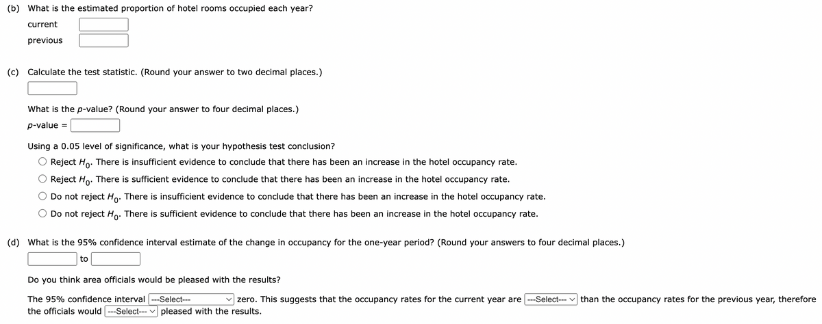 (b) What is the estimated proportion of hotel rooms occupied each year?
current
previous
(c) Calculate the test statistic. (Round your answer to two decimal places.)
What is the p-value? (Round your answer to four decimal places.)
p-value=
=
Using a 0.05 level of significance, what is your hypothesis test conclusion?
Reject Ho. There is insufficient evidence to conclude that there has been an increase in the hotel occupancy rate.
Reject Ho. There is sufficient evidence to conclude that there has been an increase in the hotel occupancy rate.
Do not reject Ho. There is insufficient evidence to conclude that there has been an increase in the hotel occupancy rate.
Do not reject Ho. There is sufficient evidence to conclude that there has been an increase in the hotel occupancy rate.
(d) What is the 95% confidence interval estimate of the change in occupancy for the one-year period? (Round your answers to four decimal places.)
to
Do you think area officials would be pleased with the results?
The 95% confidence interval ---Select---
zero. This suggests that the occupancy rates for the current year are ---Select--- than the occupancy rates for the previous year, therefore
the officials would ---Select--- pleased with the results.