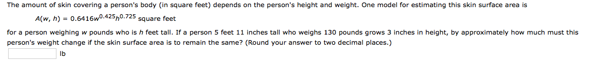 The amount of skin covering a person's body (in square feet) depends on the person's height and weight. One model for estimating this skin surface area is
A(w, h) = 0.6416w0.425h0.725 square feet
for a person weighing w pounds who is h feet tall. If a person 5 feet 11 inches tall who weighs 130 pounds grows 3 inches in height, by approximately how much must this
person's weight change if the skin surface area is to remain the same? (Round your answer to two decimal places.)
Ib
