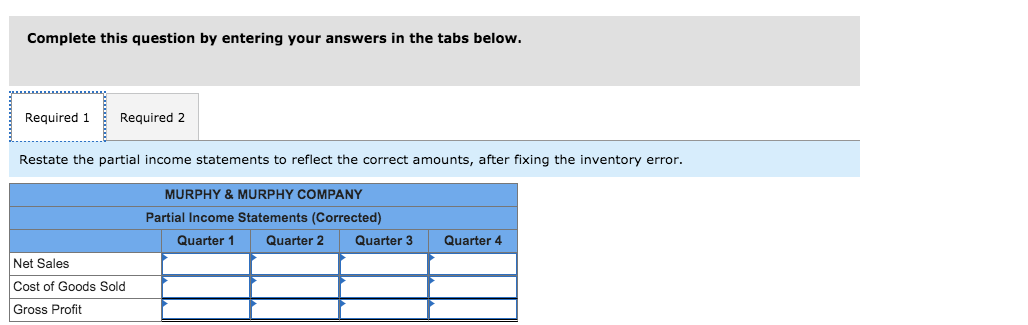 Complete this question by entering your answers in the tabs below.
Required 1
Required 2
Restate the partial income statements to reflect the correct amounts, after fixing the inventory error.
MURPHY & MURPHY COMPANY
Partial Income Statements (Corrected)
Quarter 1
Quarter 2
Quarter 3
Quarter 4
Net Sales
Cost of Goods Sold
Gross Profit
