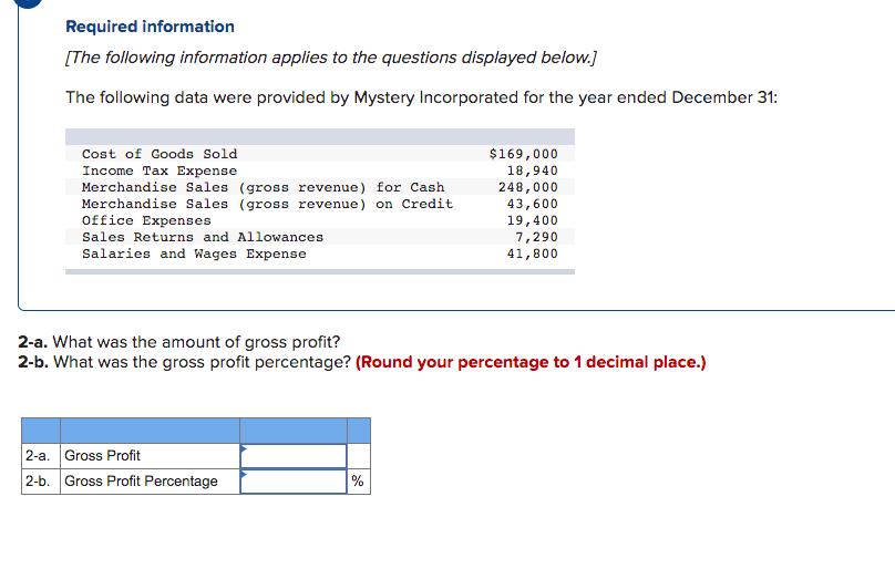 Required information
[The following information applies to the questions displayed below.]
The following data were provided by Mystery Incorporated for the year ended December 31:
Cost of Goods Sold
$169,000
Income Tax Expense
Merchandise Sales (gross revenue) for Cash
Merchandise Sales (gross revenue) on Credit
Office Expenses
18,940
248,000
43,600
19,400
7,290
41,800
Sales Returns and Allowances
Salaries and Wages Expense
2-a. What was the amount of gross profit?
2-b. What was the gross profit percentage? (Round your percentage to 1 decimal place.)
2-a. Gross Profit
2-b. Gross Profit Percentage
%
