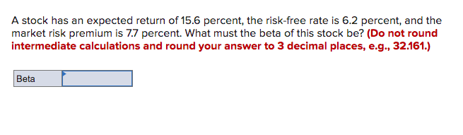 A stock has an expected return of 15.6 percent, the risk-free rate is 6.2 percent, and the
market risk premium is 7.7 percent. What must the beta of this stock be? (Do not round
intermediate calculations and round your answer to 3 decimal places, e.g., 32.161.)
Beta
