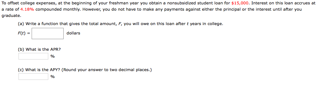 To offset
college expenses, at the beginning of your freshman year you obtain
a rate of 4.18%
compounded monthly. However, you do
a nonsubsidized student loan for
not have to make any payments against either the principal or the interest until after you
$15,000. Interest on this loan accrues at
graduate.
(a) Write a function that gives the total amount,
F, you will owe on this loan after t years in
college.
F(t) =
dollars
(b) What is the APR?
%
(c) What is the APY? (Round your answer to two decimal places.)
%
