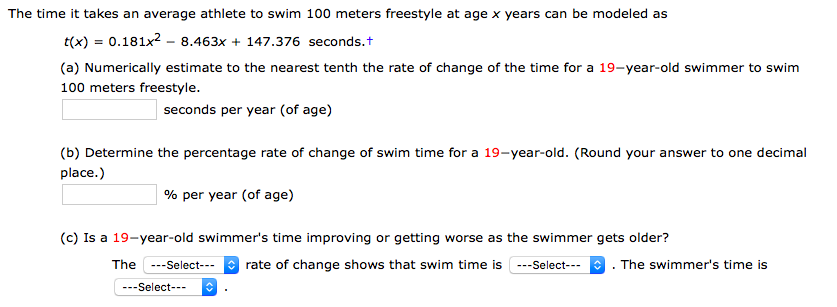 The time it takes an average athlete to swim 100 meters freestyle at age x years can be modeled as
t(x) = 0.181x2 - 8.463x + 147.376 seconds.t
(a) Numerically estimate to the nearest tenth the rate of change of the time for a 19-year-old swimmer to swim
100 meters freestyle.
seconds per year (of age)
(b) Determine the percentage rate of change of swim time for a 19-year-old. (Round your answer to one decimal
place.)
% per year (of age)
(c) Is a 19-year-old swimmer's time improving or getting worse as the swimmer gets older?
* rate of change shows that swim time is ---Select---
The
---Select---
The swimmer's time is
---Select---
