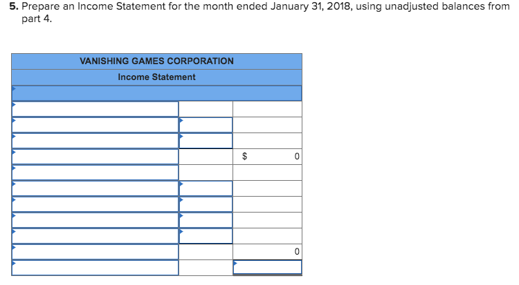 5. Prepare an Income Statement for the month ended January 31, 2018, using unadjusted balances from
part 4.
VANISHING GAMES CORPORATION
Income Statement
$
