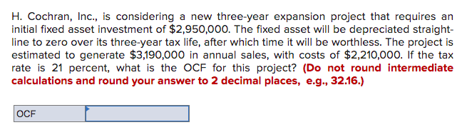 H. Cochran, Inc., is considering a new three-year expansion project that requires an
initial fixed asset investment of $2,950,000. The fixed asset will be depreciated straight-
line to zero over its three-year tax life, after which time it will be worthless. The project is
estimated to generate $3,190,000 in annual sales, with costs of $2,210,000. If the tax
rate is 21 percent, what is the OCF for this project? (Do not round intermediate
calculations and round your answer to 2 decimal places, e.g., 32.16.)
OCF
